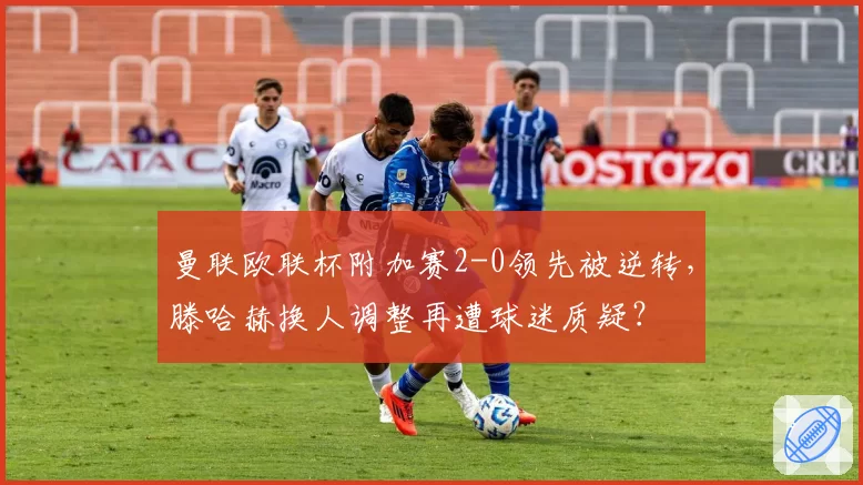曼联欧联杯附加赛2-0领先被逆转，滕哈赫换人调整再遭球迷质疑？