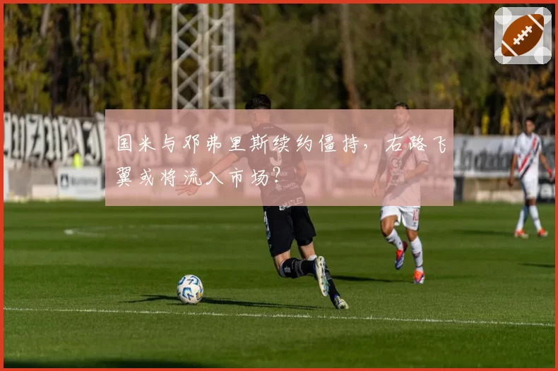 国米与邓弗里斯续约僵持，右路飞翼或将流入市场？