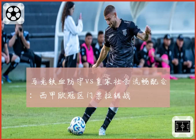 马竞铁血防守vs皇家社会流畅配合：西甲欧冠区门票拉锯战