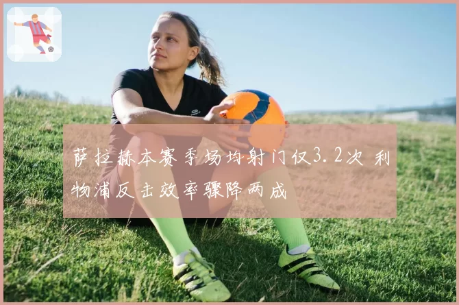 萨拉赫本赛季场均射门仅3.2次 利物浦反击效率骤降两成