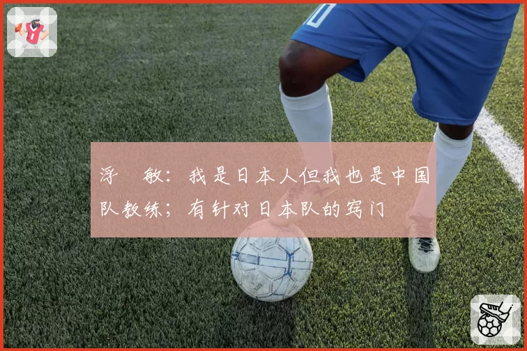 浮嶋敏：我是日本人但我也是中国队教练；有针对日本队的窍门