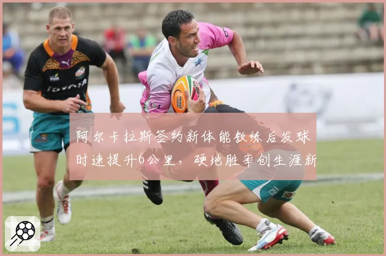 阿尔卡拉斯签约新体能教练后发球时速提升6公里，硬地胜率创生涯新高