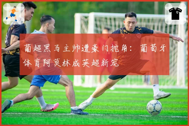 葡超黑马主帅遭豪门挖角：葡萄牙体育阿莫林成英超新宠
