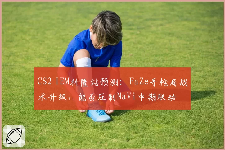 CS2 IEM科隆站预测：FaZe手枪局战术升级，能否压制NaVi中期联动