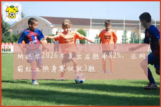 纳达尔2026年复出后胜率82%，法网前红土热身赛仅取3胜