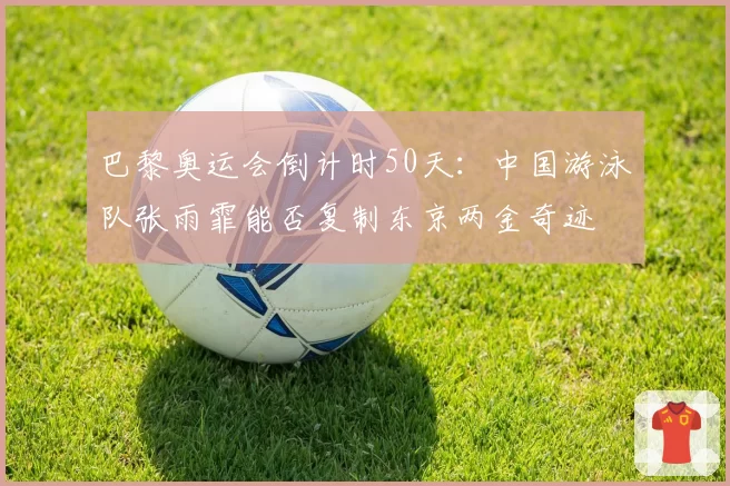 巴黎奥运会倒计时50天:中国游泳队张雨霏能否复制东京两金奇迹
