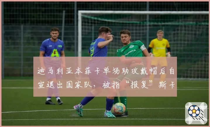 迪马利亚本菲卡单场助攻戴帽后自宣退出国家队，被指“报复”斯卡洛尼冷落