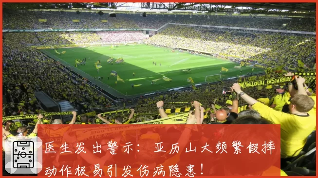 医生发出警示：亚历山大频繁假摔动作极易引发伤病隐患！