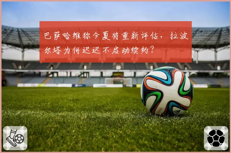 巴萨哈维称今夏将重新评估，拉波尔塔为何迟迟不启动续约？