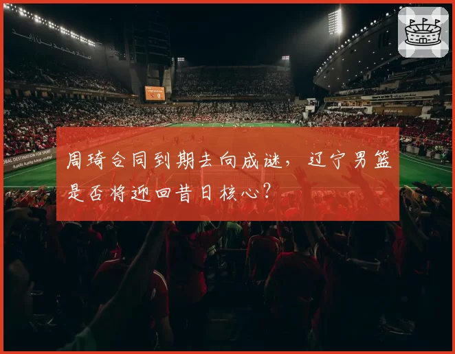 周琦合同到期去向成谜，辽宁男篮是否将迎回昔日核心？