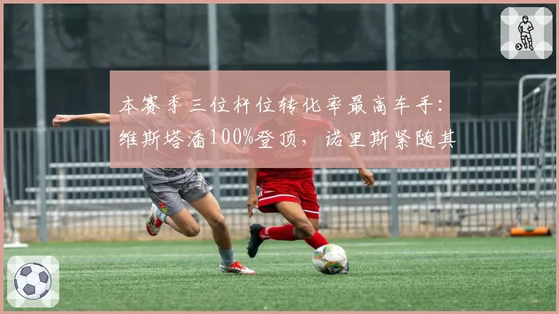 本赛季三位杆位转化率最高车手:维斯塔潘100%登顶,诺里斯紧随其后
