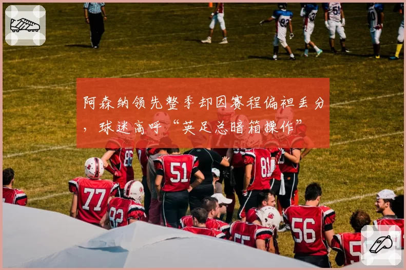 阿森纳领先整季却因赛程偏袒丢分，球迷高呼“英足总暗箱操作”